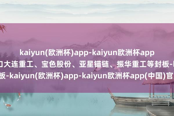 kaiyun(欧洲杯)app-kaiyun欧洲杯app(中国)官方网站-登录入口大连重工、宝色股份、亚星锚链、振华重工等封板-kaiyun(欧洲杯)app-kaiyun欧洲杯app(中国)官方网站-登录入口