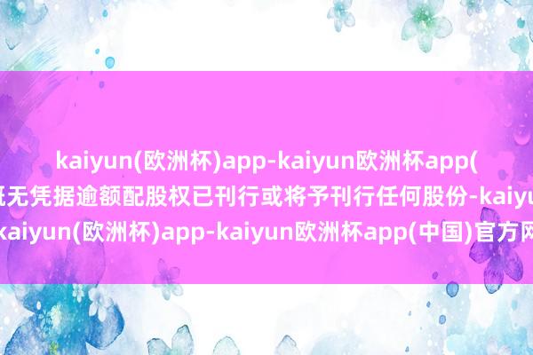 kaiyun(欧洲杯)app-kaiyun欧洲杯app(中国)官方网站-登录入口概无凭据逾额配股权已刊行或将予刊行任何股份-kaiyun(欧洲杯)app-kaiyun欧洲杯app(中国)官方网站-登录入口