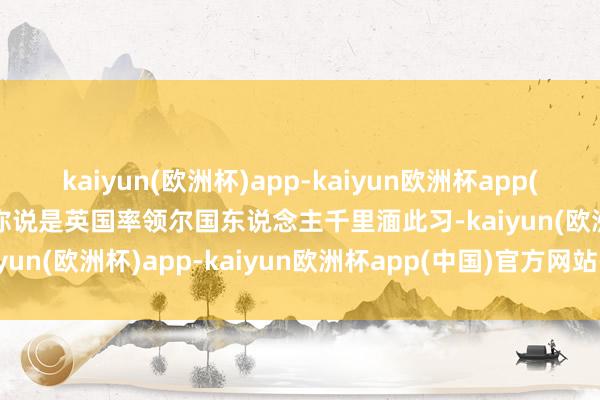 kaiyun(欧洲杯)app-kaiyun欧洲杯app(中国)官方网站-登录入口你说是英国率领尔国东说念主千里湎此习-kaiyun(欧洲杯)app-kaiyun欧洲杯app(中国)官方网站-登录入口
