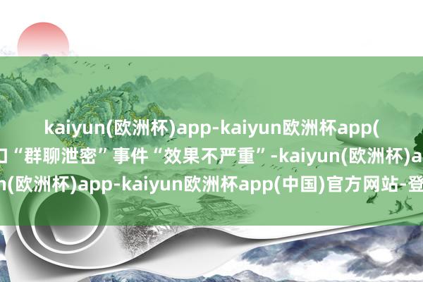 kaiyun(欧洲杯)app-kaiyun欧洲杯app(中国)官方网站-登录入口“群聊泄密”事件“效果不严重”-kaiyun(欧洲杯)app-kaiyun欧洲杯app(中国)官方网站-登录入口