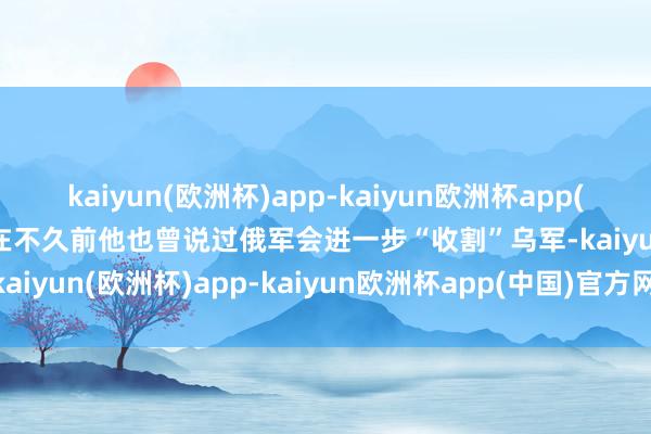 kaiyun(欧洲杯)app-kaiyun欧洲杯app(中国)官方网站-登录入口在不久前他也曾说过俄军会进一步“收割”乌军-kaiyun(欧洲杯)app-kaiyun欧洲杯app(中国)官方网站-登录入口