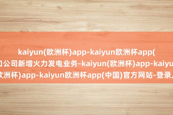 kaiyun(欧洲杯)app-kaiyun欧洲杯app(中国)官方网站-登录入口公司新增火力发电业务-kaiyun(欧洲杯)app-kaiyun欧洲杯app(中国)官方网站-登录入口
