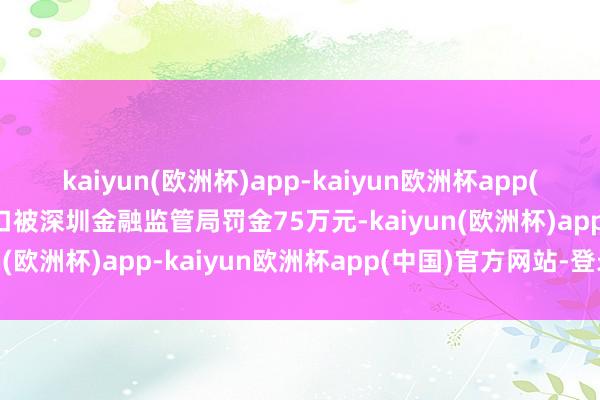 kaiyun(欧洲杯)app-kaiyun欧洲杯app(中国)官方网站-登录入口被深圳金融监管局罚金75万元-kaiyun(欧洲杯)app-kaiyun欧洲杯app(中国)官方网站-登录入口