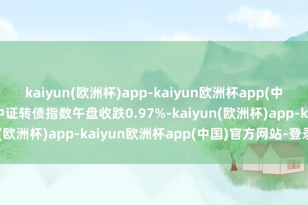 kaiyun(欧洲杯)app-kaiyun欧洲杯app(中国)官方网站-登录入口中证转债指数午盘收跌0.97%-kaiyun(欧洲杯)app-kaiyun欧洲杯app(中国)官方网站-登录入口