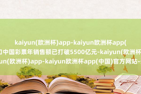 kaiyun(欧洲杯)app-kaiyun欧洲杯app(中国)官方网站-登录入口中国彩票年销售额已打破5500亿元-kaiyun(欧洲杯)app-kaiyun欧洲杯app(中国)官方网站-登录入口