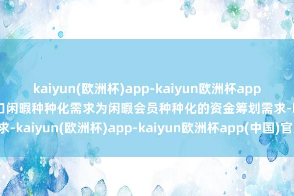 kaiyun(欧洲杯)app-kaiyun欧洲杯app(中国)官方网站-登录入口闲暇种种化需求为闲暇会员种种化的资金筹划需求-kaiyun(欧洲杯)app-kaiyun欧洲杯app(中国)官方网站-登录入口