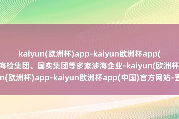 kaiyun(欧洲杯)app-kaiyun欧洲杯app(中国)官方网站-登录入口海检集团、国实集团等多家涉海企业-kaiyun(欧洲杯)app-kaiyun欧洲杯app(中国)官方网站-登录入口