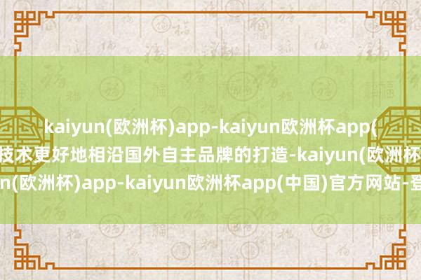 kaiyun(欧洲杯)app-kaiyun欧洲杯app(中国)官方网站-登录入口技术更好地相沿国外自主品牌的打造-kaiyun(欧洲杯)app-kaiyun欧洲杯app(中国)官方网站-登录入口