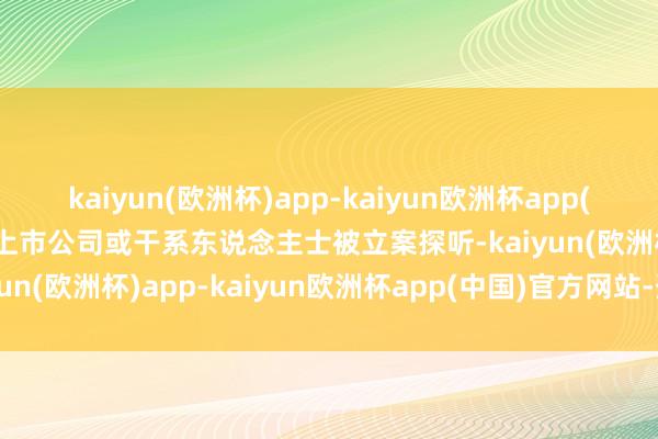 kaiyun(欧洲杯)app-kaiyun欧洲杯app(中国)官方网站-登录入口上市公司或干系东说念主士被立案探听-kaiyun(欧洲杯)app-kaiyun欧洲杯app(中国)官方网站-登录入口