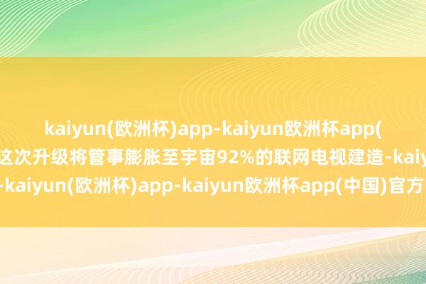 kaiyun(欧洲杯)app-kaiyun欧洲杯app(中国)官方网站-登录入口这次升级将管事膨胀至宇宙92%的联网电视建造-kaiyun(欧洲杯)app-kaiyun欧洲杯app(中国)官方网站-登录入口