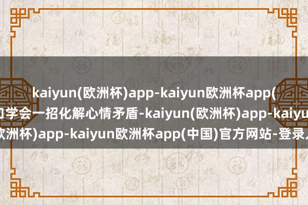 kaiyun(欧洲杯)app-kaiyun欧洲杯app(中国)官方网站-登录入口学会一招化解心情矛盾-kaiyun(欧洲杯)app-kaiyun欧洲杯app(中国)官方网站-登录入口
