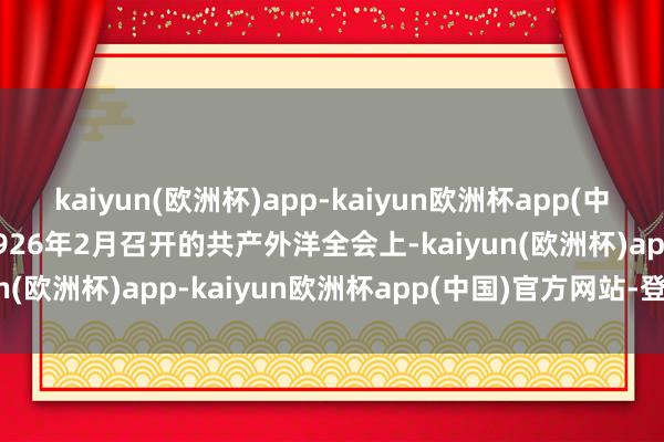 kaiyun(欧洲杯)app-kaiyun欧洲杯app(中国)官方网站-登录入口1926年2月召开的共产外洋全会上-kaiyun(欧洲杯)app-kaiyun欧洲杯app(中国)官方网站-登录入口