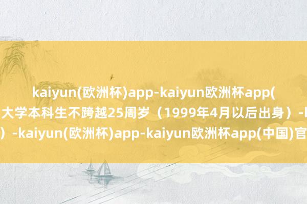 kaiyun(欧洲杯)app-kaiyun欧洲杯app(中国)官方网站-登录入口大学本科生不跨越25周岁（1999年4月以后出身）-kaiyun(欧洲杯)app-kaiyun欧洲杯app(中国)官方网站-登录入口