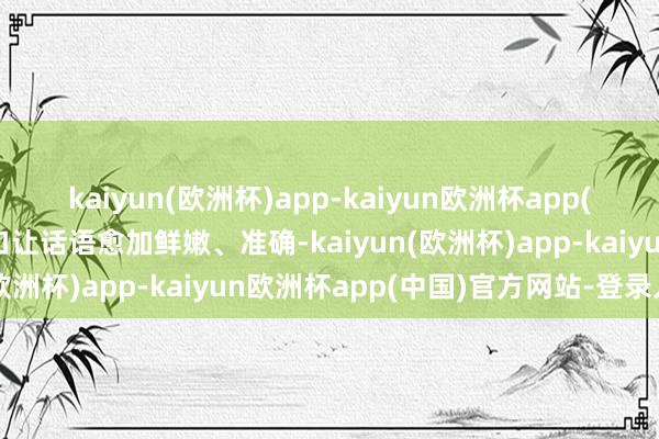 kaiyun(欧洲杯)app-kaiyun欧洲杯app(中国)官方网站-登录入口让话语愈加鲜嫩、准确-kaiyun(欧洲杯)app-kaiyun欧洲杯app(中国)官方网站-登录入口