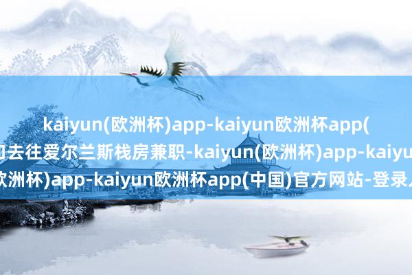 kaiyun(欧洲杯)app-kaiyun欧洲杯app(中国)官方网站-登录入口去往爱尔兰斯栈房兼职-kaiyun(欧洲杯)app-kaiyun欧洲杯app(中国)官方网站-登录入口