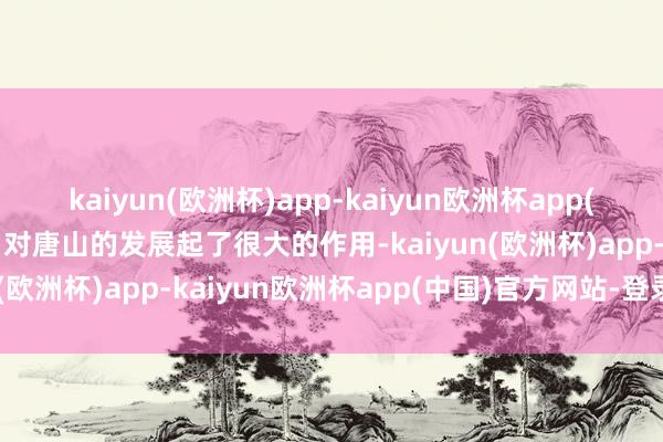 kaiyun(欧洲杯)app-kaiyun欧洲杯app(中国)官方网站-登录入口对唐山的发展起了很大的作用-kaiyun(欧洲杯)app-kaiyun欧洲杯app(中国)官方网站-登录入口