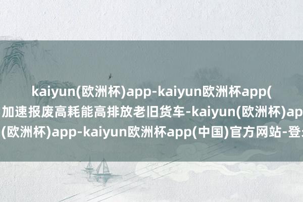 kaiyun(欧洲杯)app-kaiyun欧洲杯app(中国)官方网站-登录入口加速报废高耗能高排放老旧货车-kaiyun(欧洲杯)app-kaiyun欧洲杯app(中国)官方网站-登录入口