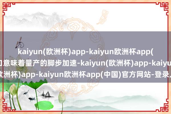 kaiyun(欧洲杯)app-kaiyun欧洲杯app(中国)官方网站-登录入口意味着量产的脚步加速-kaiyun(欧洲杯)app-kaiyun欧洲杯app(中国)官方网站-登录入口