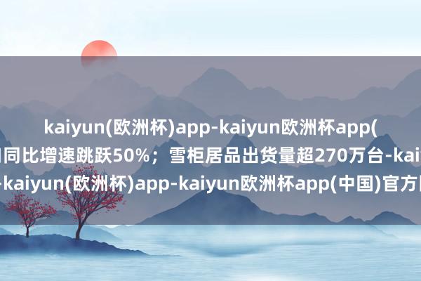 kaiyun(欧洲杯)app-kaiyun欧洲杯app(中国)官方网站-登录入口同比增速跳跃50%；雪柜居品出货量超270万台-kaiyun(欧洲杯)app-kaiyun欧洲杯app(中国)官方网站-登录入口