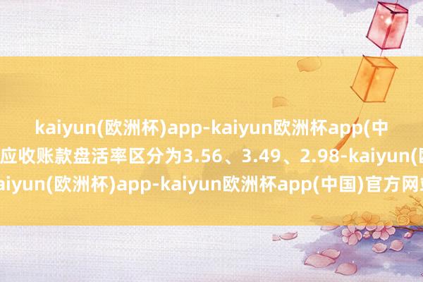 kaiyun(欧洲杯)app-kaiyun欧洲杯app(中国)官方网站-登录入口应收账款盘活率区分为3.56、3.49、2.98-kaiyun(欧洲杯)app-kaiyun欧洲杯app(中国)官方网站-登录入口