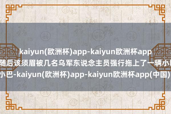kaiyun(欧洲杯)app-kaiyun欧洲杯app(中国)官方网站-登录入口随后该须眉被几名乌军东说念主员强行拖上了一辆小巴-kaiyun(欧洲杯)app-kaiyun欧洲杯app(中国)官方网站-登录入口