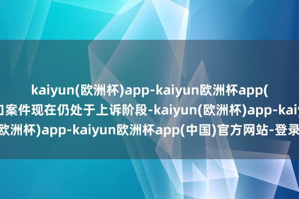 kaiyun(欧洲杯)app-kaiyun欧洲杯app(中国)官方网站-登录入口案件现在仍处于上诉阶段-kaiyun(欧洲杯)app-kaiyun欧洲杯app(中国)官方网站-登录入口