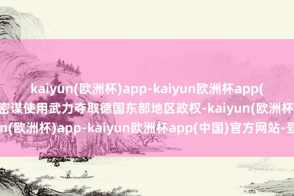 kaiyun(欧洲杯)app-kaiyun欧洲杯app(中国)官方网站-登录入口密谋使用武力夺取德国东部地区政权-kaiyun(欧洲杯)app-kaiyun欧洲杯app(中国)官方网站-登录入口