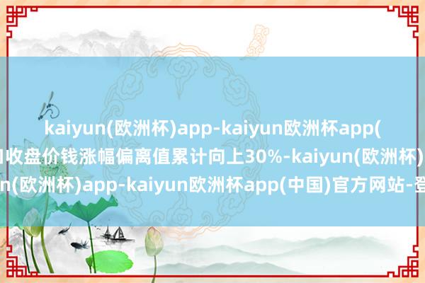 kaiyun(欧洲杯)app-kaiyun欧洲杯app(中国)官方网站-登录入口收盘价钱涨幅偏离值累计向上30%-kaiyun(欧洲杯)app-kaiyun欧洲杯app(中国)官方网站-登录入口