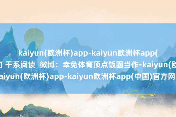 kaiyun(欧洲杯)app-kaiyun欧洲杯app(中国)官方网站-登录入口 干系阅读  微博：幸免体育顶点饭圈当作-kaiyun(欧洲杯)app-kaiyun欧洲杯app(中国)官方网站-登录入口