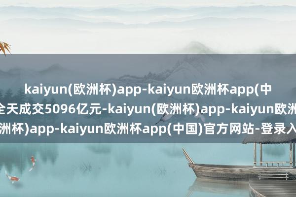 kaiyun(欧洲杯)app-kaiyun欧洲杯app(中国)官方网站-登录入口全天成交5096亿元-kaiyun(欧洲杯)app-kaiyun欧洲杯app(中国)官方网站-登录入口