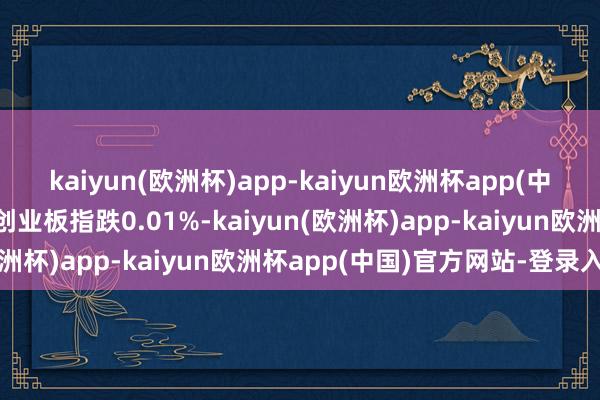 kaiyun(欧洲杯)app-kaiyun欧洲杯app(中国)官方网站-登录入口创业板指跌0.01%-kaiyun(欧洲杯)app-kaiyun欧洲杯app(中国)官方网站-登录入口