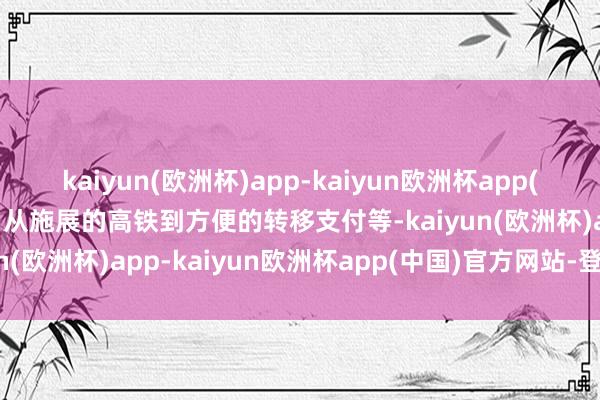 kaiyun(欧洲杯)app-kaiyun欧洲杯app(中国)官方网站-登录入口从施展的高铁到方便的转移支付等-kaiyun(欧洲杯)app-kaiyun欧洲杯app(中国)官方网站-登录入口