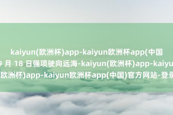 kaiyun(欧洲杯)app-kaiyun欧洲杯app(中国)官方网站-登录入口于 9 月 18 日强项驶向远海-kaiyun(欧洲杯)app-kaiyun欧洲杯app(中国)官方网站-登录入口