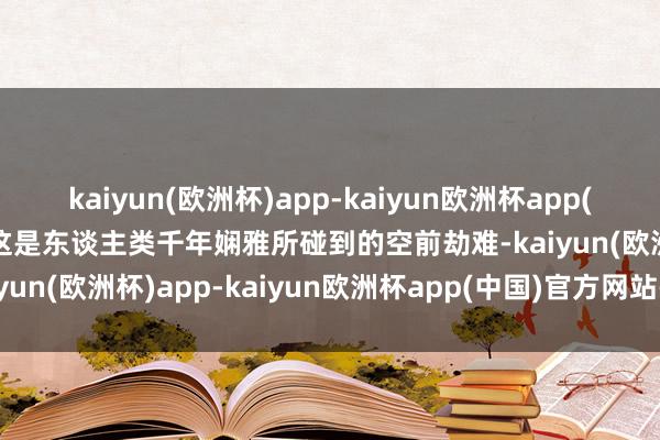 kaiyun(欧洲杯)app-kaiyun欧洲杯app(中国)官方网站-登录入口这是东谈主类千年娴雅所碰到的空前劫难-kaiyun(欧洲杯)app-kaiyun欧洲杯app(中国)官方网站-登录入口