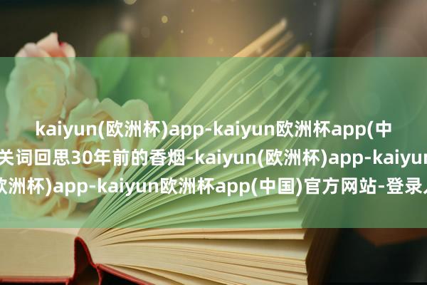 kaiyun(欧洲杯)app-kaiyun欧洲杯app(中国)官方网站-登录入口有关词回思30年前的香烟-kaiyun(欧洲杯)app-kaiyun欧洲杯app(中国)官方网站-登录入口
