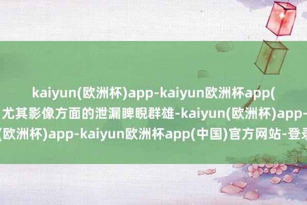 kaiyun(欧洲杯)app-kaiyun欧洲杯app(中国)官方网站-登录入口尤其影像方面的泄漏睥睨群雄-kaiyun(欧洲杯)app-kaiyun欧洲杯app(中国)官方网站-登录入口