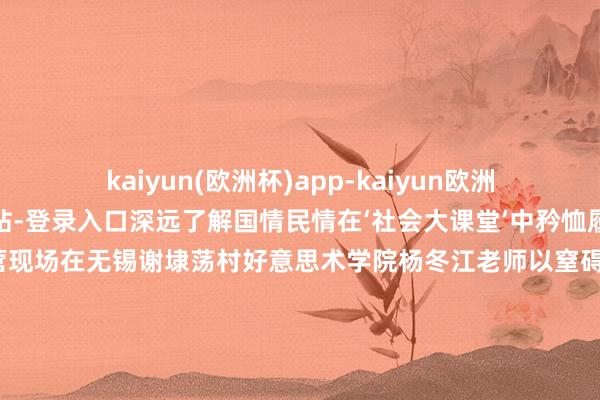 kaiyun(欧洲杯)app-kaiyun欧洲杯app(中国)官方网站-登录入口深远了解国情民情在‘社会大课堂’中矜恤履行、关照期间”创作营现场在无锡谢埭荡村好意思术学院杨冬江老师以窒碍材料创作营为支点将好意思学基因注入乡土竖立编撰了国内第一册对于乡村竖立的导则性竹素《无锡市乡村竖立好意思学导则》原博（左一）在安徽泾县访谈曹氏宣纸的曹二哥好意思术学院原博老师侦查造纸非遗工坊让“纸寿千年”的身手在乡
