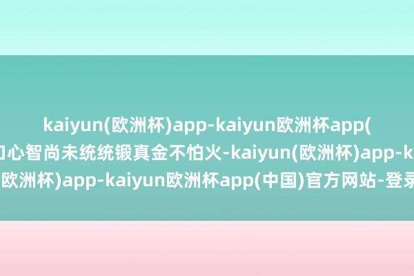 kaiyun(欧洲杯)app-kaiyun欧洲杯app(中国)官方网站-登录入口心智尚未统统锻真金不怕火-kaiyun(欧洲杯)app-kaiyun欧洲杯app(中国)官方网站-登录入口