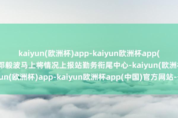 kaiyun(欧洲杯)app-kaiyun欧洲杯app(中国)官方网站-登录入口邓毅波马上将情况上报站勤务衔尾中心-kaiyun(欧洲杯)app-kaiyun欧洲杯app(中国)官方网站-登录入口