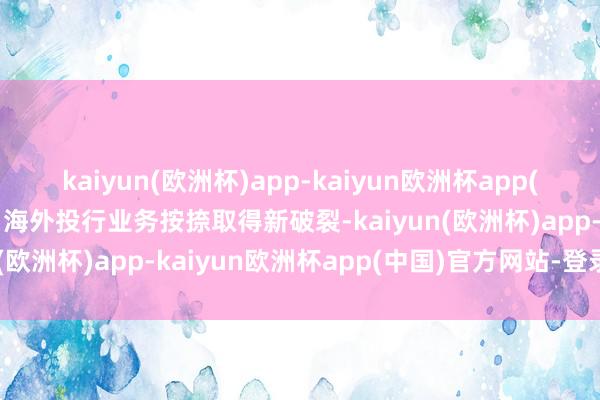 kaiyun(欧洲杯)app-kaiyun欧洲杯app(中国)官方网站-登录入口海外投行业务按捺取得新破裂-kaiyun(欧洲杯)app-kaiyun欧洲杯app(中国)官方网站-登录入口