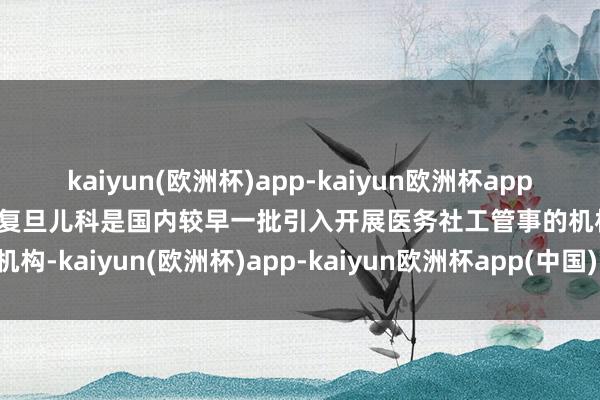 kaiyun(欧洲杯)app-kaiyun欧洲杯app(中国)官方网站-登录入口复旦儿科是国内较早一批引入开展医务社工管事的机构-kaiyun(欧洲杯)app-kaiyun欧洲杯app(中国)官方网站-登录入口