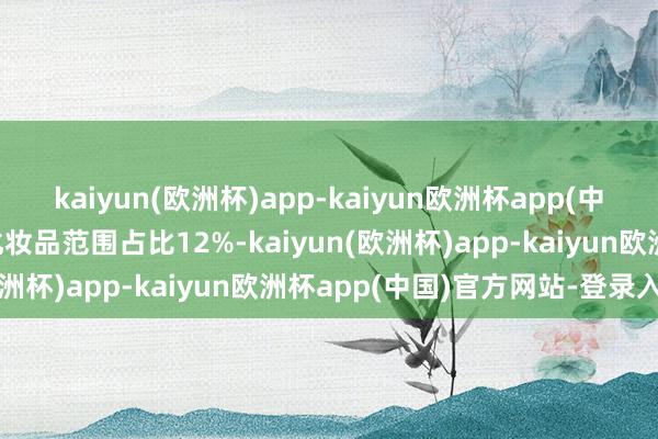 kaiyun(欧洲杯)app-kaiyun欧洲杯app(中国)官方网站-登录入口化妆品范围占比12%-kaiyun(欧洲杯)app-kaiyun欧洲杯app(中国)官方网站-登录入口