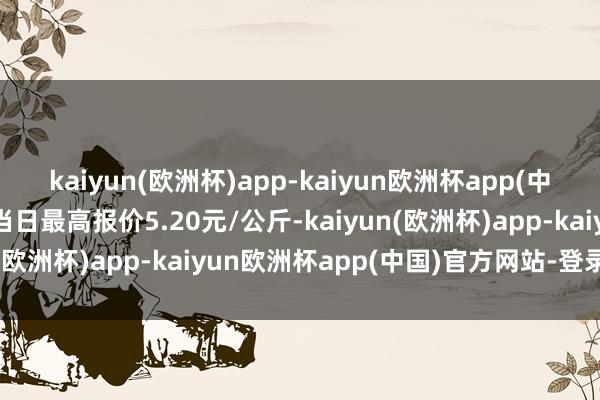 kaiyun(欧洲杯)app-kaiyun欧洲杯app(中国)官方网站-登录入口当日最高报价5.20元/公斤-kaiyun(欧洲杯)app-kaiyun欧洲杯app(中国)官方网站-登录入口