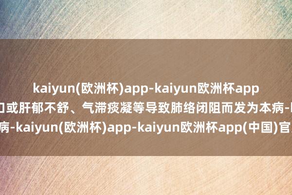 kaiyun(欧洲杯)app-kaiyun欧洲杯app(中国)官方网站-登录入口或肝郁不舒、气滞痰凝等导致肺络闭阻而发为本病-kaiyun(欧洲杯)app-kaiyun欧洲杯app(中国)官方网站-登录入口