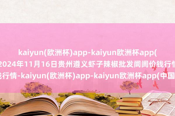 kaiyun(欧洲杯)app-kaiyun欧洲杯app(中国)官方网站-登录入口2024年11月16日贵州遵义虾子辣椒批发阛阓价钱行情-kaiyun(欧洲杯)app-kaiyun欧洲杯app(中国)官方网站-登录入口