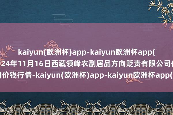 kaiyun(欧洲杯)app-kaiyun欧洲杯app(中国)官方网站-登录入口2024年11月16日西藏领峰农副居品方向贬责有限公司价钱行情-kaiyun(欧洲杯)app-kaiyun欧洲杯app(中国)官方网站-登录入口