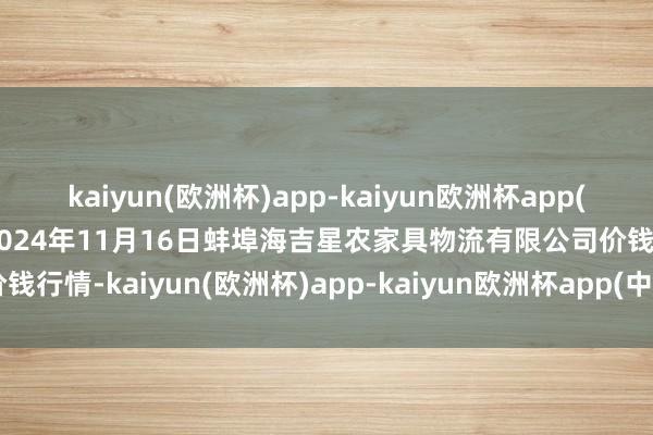 kaiyun(欧洲杯)app-kaiyun欧洲杯app(中国)官方网站-登录入口2024年11月16日蚌埠海吉星农家具物流有限公司价钱行情-kaiyun(欧洲杯)app-kaiyun欧洲杯app(中国)官方网站-登录入口