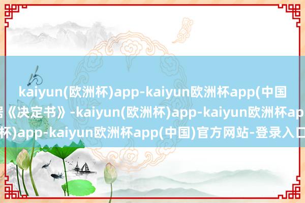 kaiyun(欧洲杯)app-kaiyun欧洲杯app(中国)官方网站-登录入口 　　笔据《决定书》-kaiyun(欧洲杯)app-kaiyun欧洲杯app(中国)官方网站-登录入口