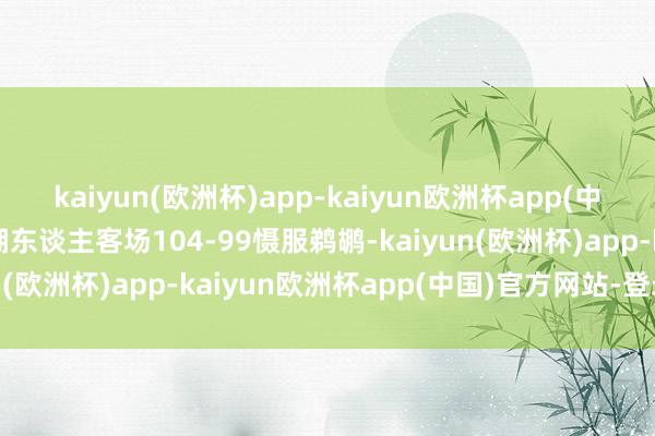 kaiyun(欧洲杯)app-kaiyun欧洲杯app(中国)官方网站-登录入口湖东谈主客场104-99慑服鹈鹕-kaiyun(欧洲杯)app-kaiyun欧洲杯app(中国)官方网站-登录入口