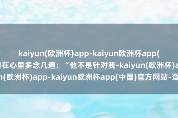 kaiyun(欧洲杯)app-kaiyun欧洲杯app(中国)官方网站-登录入口在心里多念几遍：“他不是针对我-kaiyun(欧洲杯)app-kaiyun欧洲杯app(中国)官方网站-登录入口